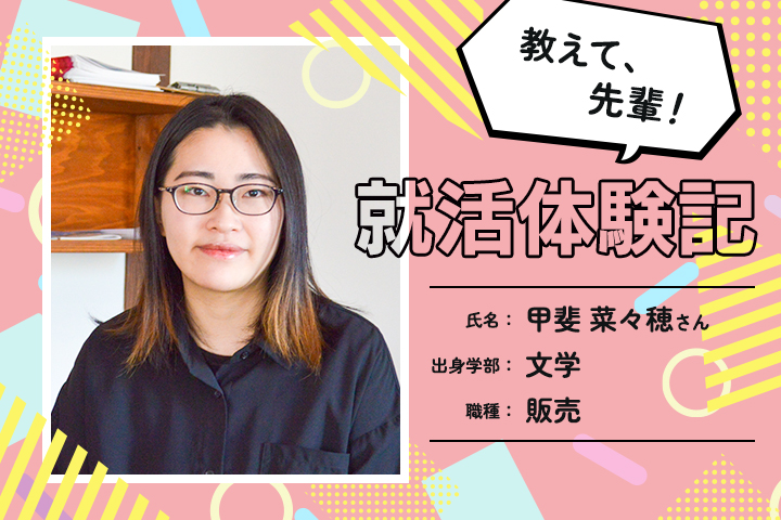 教えて、先輩！ ノンフィクション・リアル就活体験記 Vol.02 甲斐 菜々穂さん（株式会社ヤノメガネ）